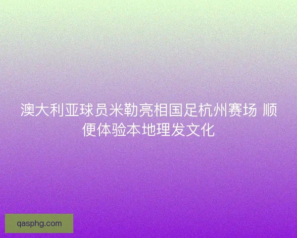 澳大利亚球员米勒亮相国足杭州赛场 顺便体验本地理发文化